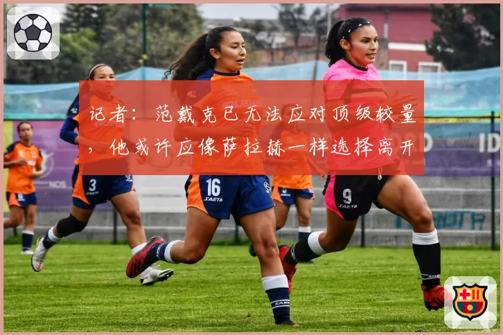 记者：范戴克已无法应对顶级较量，他或许应像萨拉赫一样选择离开