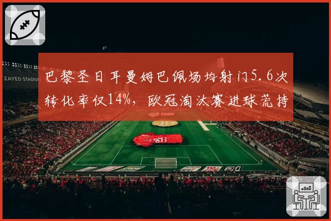 巴黎圣日耳曼姆巴佩场均射门5.6次转化率仅14%,欧冠淘汰赛进球荒持续8场