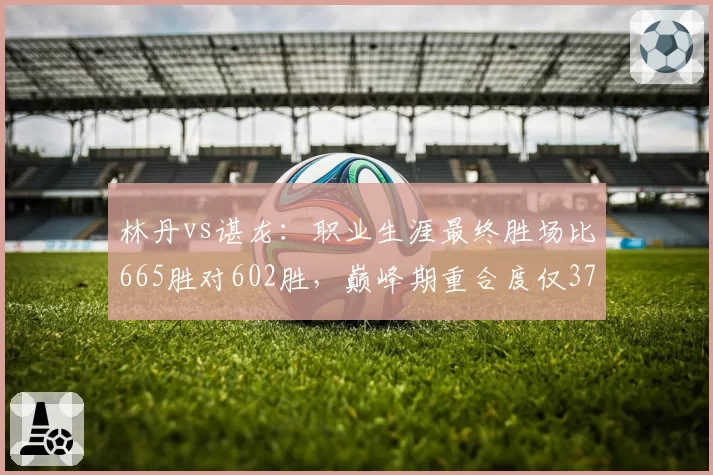林丹vs谌龙：职业生涯最终胜场比665胜对602胜，巅峰期重合度仅37%