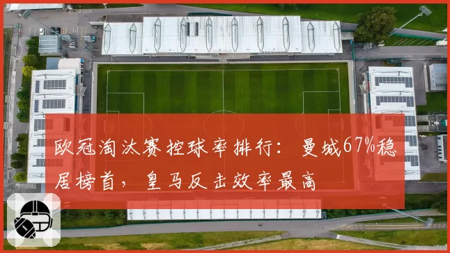 欧冠淘汰赛控球率排行：曼城67%稳居榜首，皇马反击效率最高