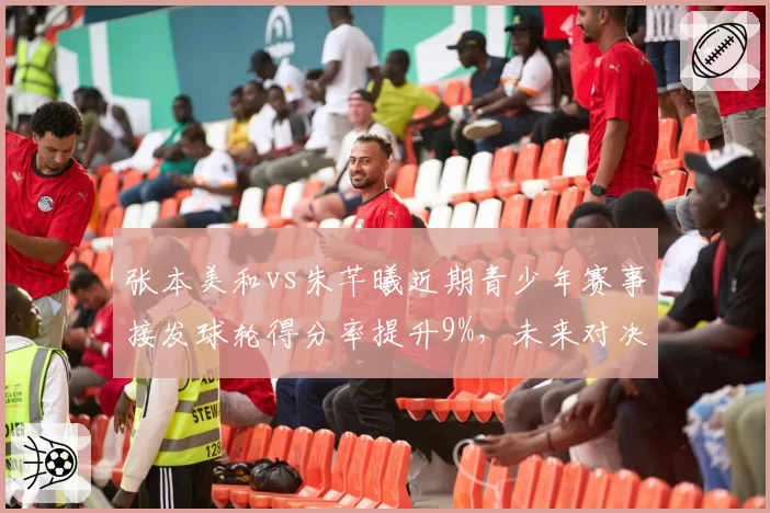 张本美和vs朱芊曦近期青少年赛事接发球轮得分率提升9%，未来对决更具悬念