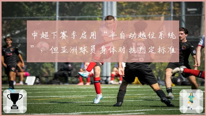 中超下赛季启用“半自动越位系统”,但亚洲球员身体对抗判定标准仍存疑