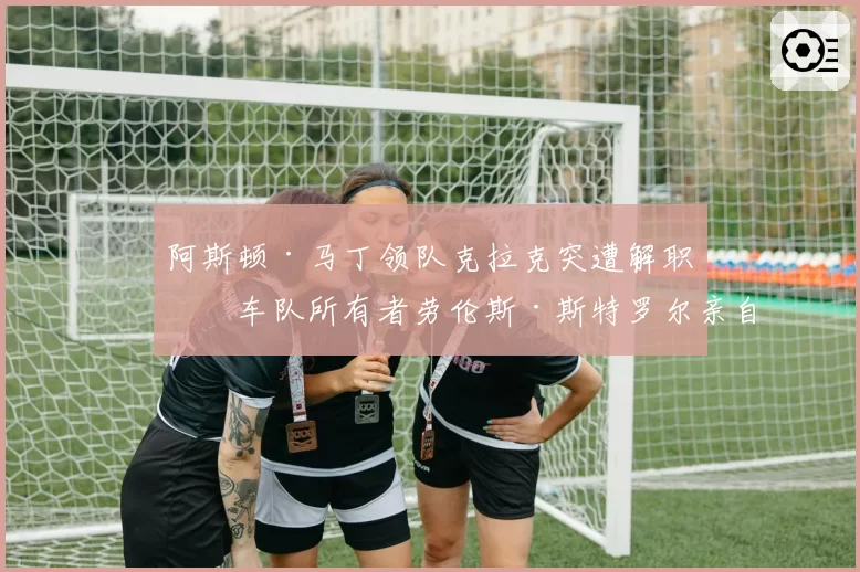 阿斯顿·马丁领队克拉克突遭解职,车队所有者劳伦斯·斯特罗尔亲自介入