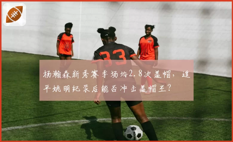 杨瀚森新秀赛季场均2.8次盖帽，追平姚明纪录后能否冲击盖帽王？