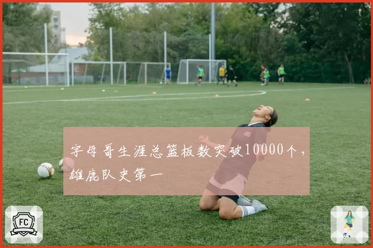 字母哥生涯总篮板数突破10000个,雄鹿队史第一