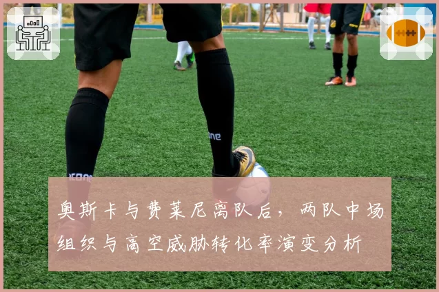 奥斯卡与费莱尼离队后，两队中场组织与高空威胁转化率演变分析