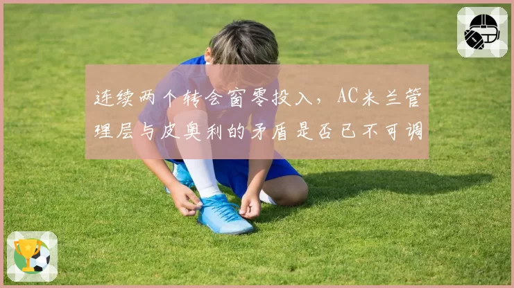 连续两个转会窗零投入，AC米兰管理层与皮奥利的矛盾是否已不可调和？