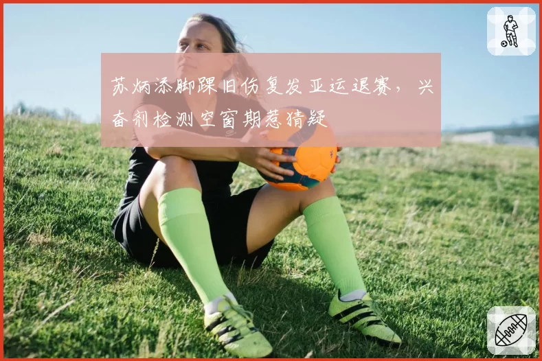 苏炳添脚踝旧伤复发亚运退赛，兴奋剂检测空窗期惹猜疑