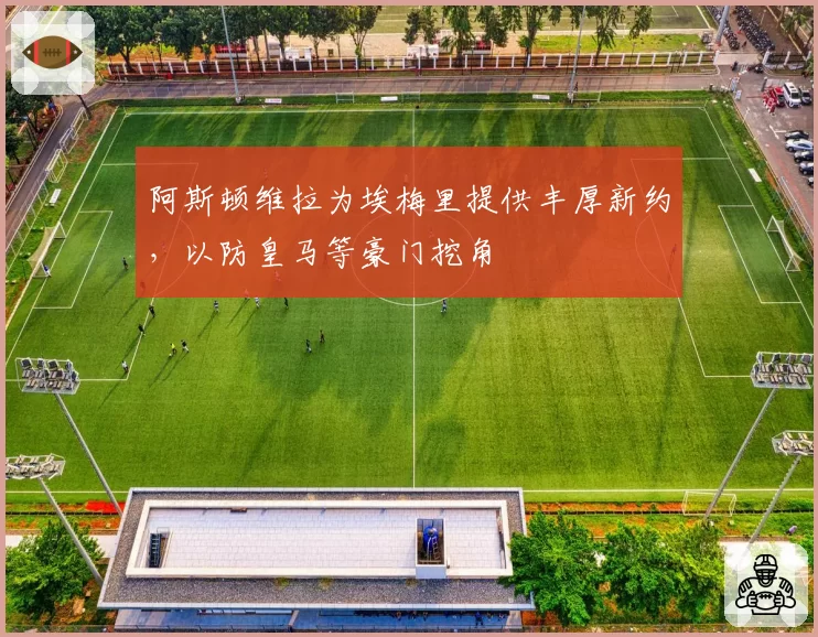 阿斯顿维拉为埃梅里提供丰厚新约，以防皇马等豪门挖角