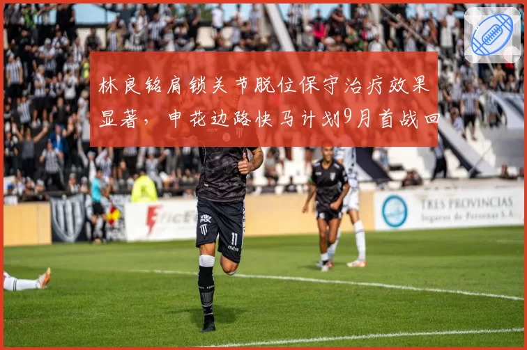 林良铭肩锁关节脱位保守治疗效果显著，申花边路快马计划9月首战回归