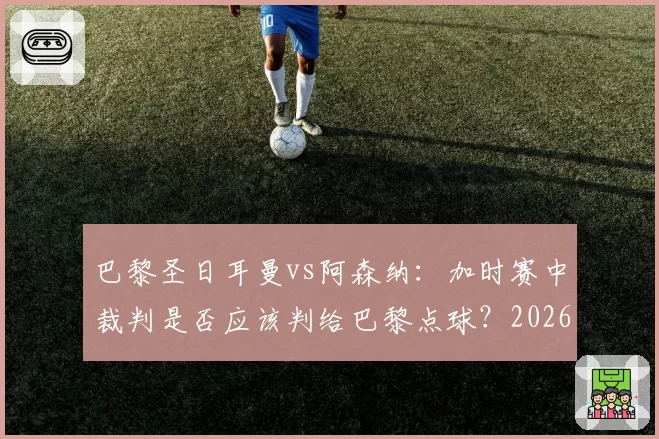 巴黎圣日耳曼vs阿森纳:加时赛中裁判是否应该判给巴黎点球?2026年5月30日