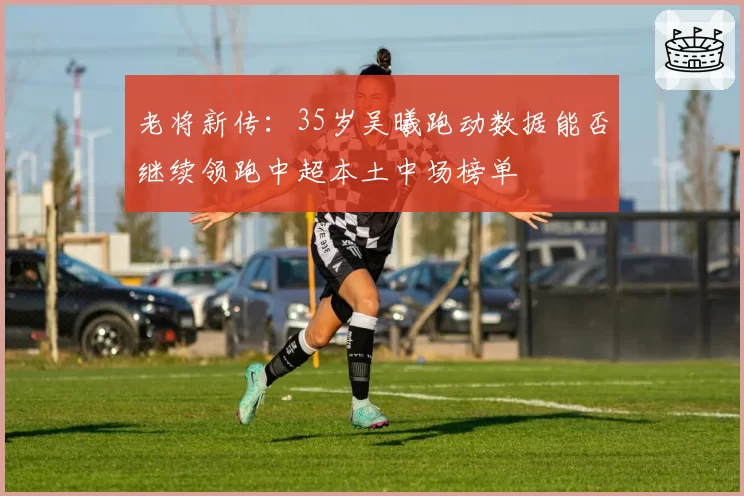 老将新传：35岁吴曦跑动数据能否继续领跑中超本土中场榜单