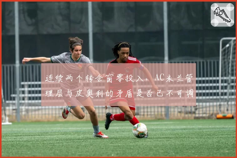 连续两个转会窗零投入，AC米兰管理层与皮奥利的矛盾是否已不可调和？