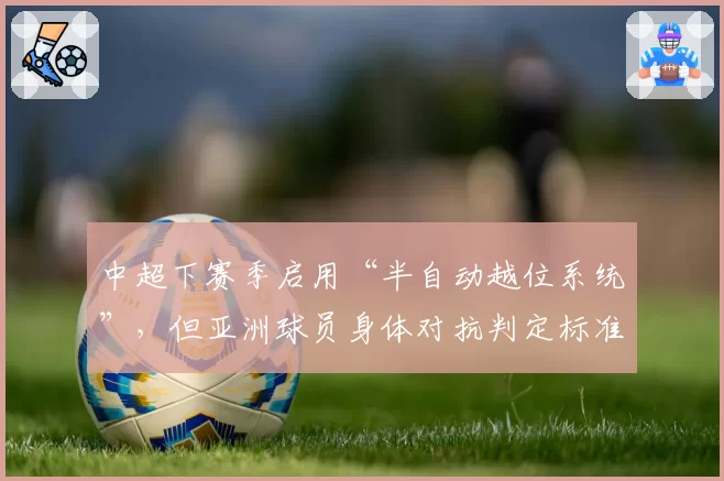 中超下赛季启用“半自动越位系统”,但亚洲球员身体对抗判定标准仍存疑