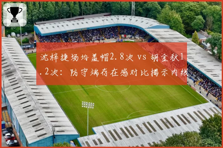 沈梓捷场均盖帽2.8次 vs 胡金秋1.2次:防守端存在感对比揭示内线统治力差距