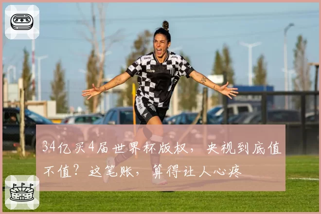 34亿买4届世界杯版权，央视到底值不值？这笔账，算得让人心疼