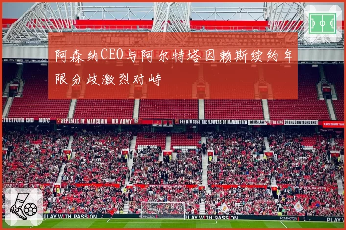 阿森纳CEO与阿尔特塔因赖斯续约年限分歧激烈对峙
