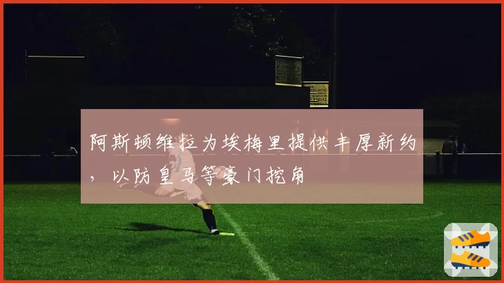 阿斯顿维拉为埃梅里提供丰厚新约，以防皇马等豪门挖角