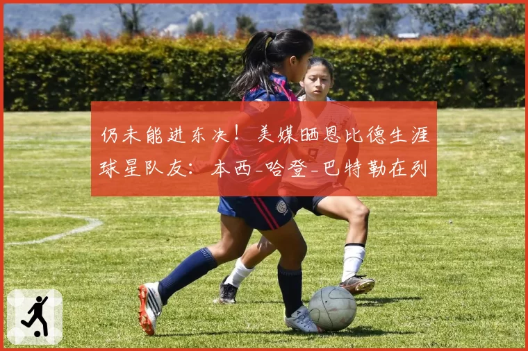 仍未能进东决!美媒晒恩比德生涯球星队友:本西_哈登_巴特勒在列