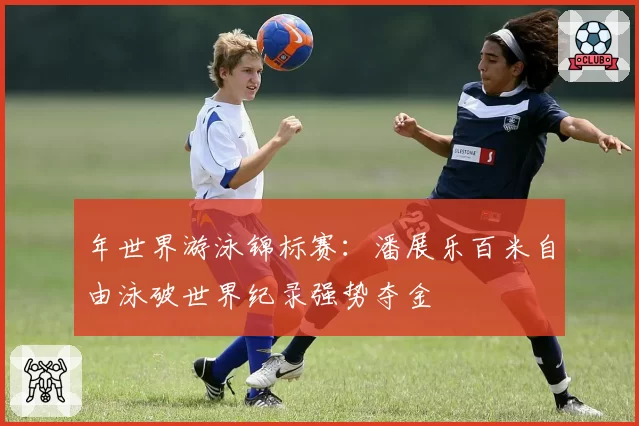 年世界游泳锦标赛:潘展乐百米自由泳破世界纪录强势夺金