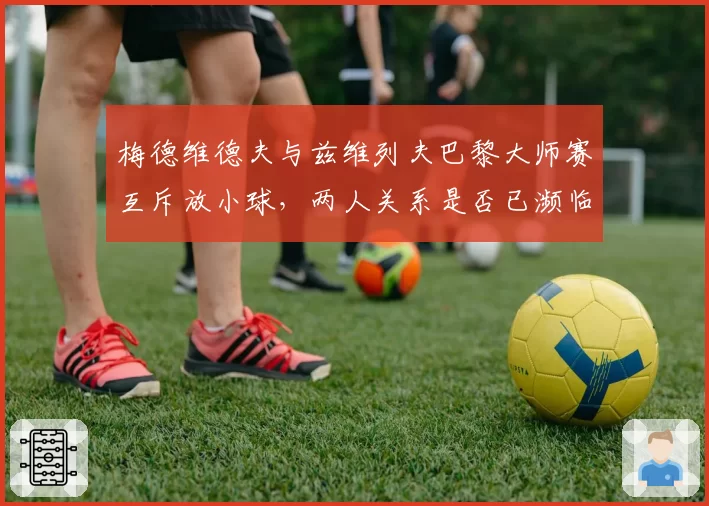 梅德维德夫与兹维列夫巴黎大师赛互斥放小球,两人关系是否已濒临决裂?