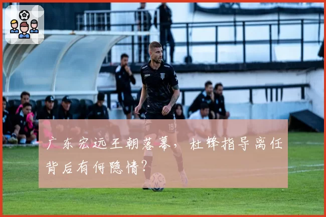 广东宏远王朝落幕，杜锋指导离任背后有何隐情？