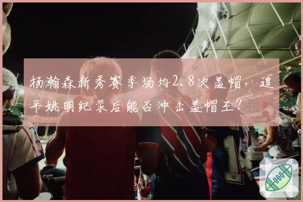 杨瀚森新秀赛季场均2.8次盖帽，追平姚明纪录后能否冲击盖帽王？