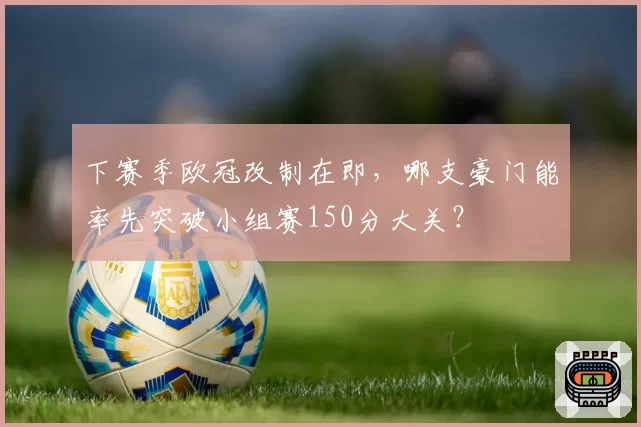 下赛季欧冠改制在即,哪支豪门能率先突破小组赛150分大关?