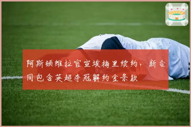 阿斯顿维拉官宣埃梅里续约，新合同包含英超夺冠解约金条款