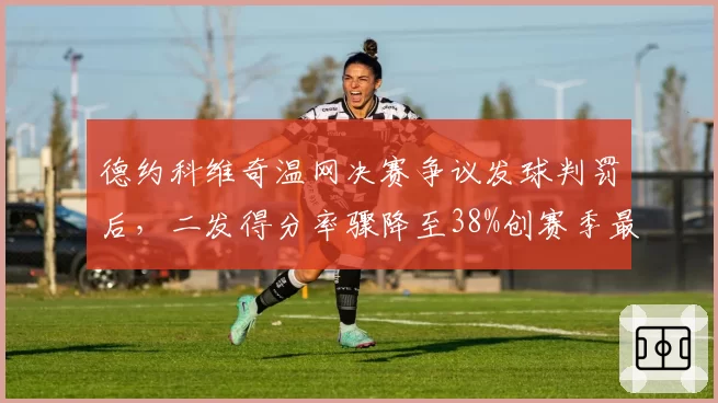 德约科维奇温网决赛争议发球判罚后,二发得分率骤降至38%创赛季最差