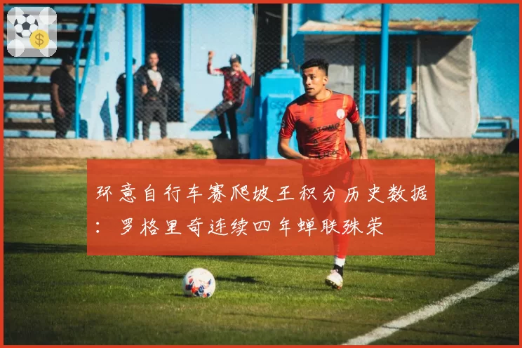 环意自行车赛爬坡王积分历史数据：罗格里奇连续四年蝉联殊荣