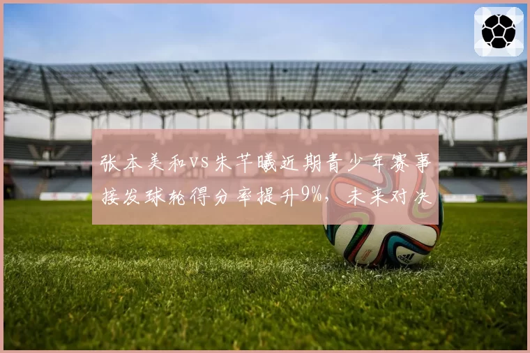 张本美和vs朱芊曦近期青少年赛事接发球轮得分率提升9%，未来对决更具悬念