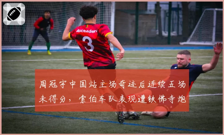周冠宇中国站主场奇迹后连续五场未得分，索伯车队表现遭铁佛寺炮轰