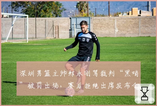 深圳男篮主帅郑永刚骂裁判“黑哨”被罚出场，赛后拒绝出席发布会