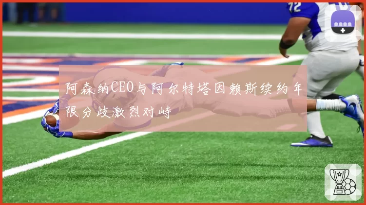 阿森纳CEO与阿尔特塔因赖斯续约年限分歧激烈对峙