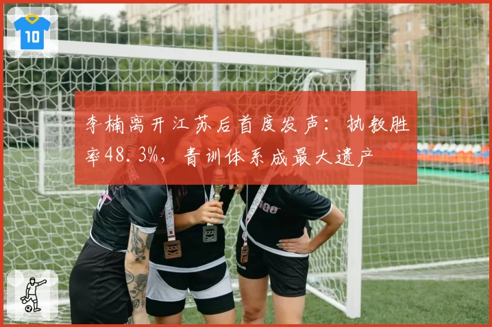 李楠离开江苏后首度发声：执教胜率48.3%，青训体系成最大遗产