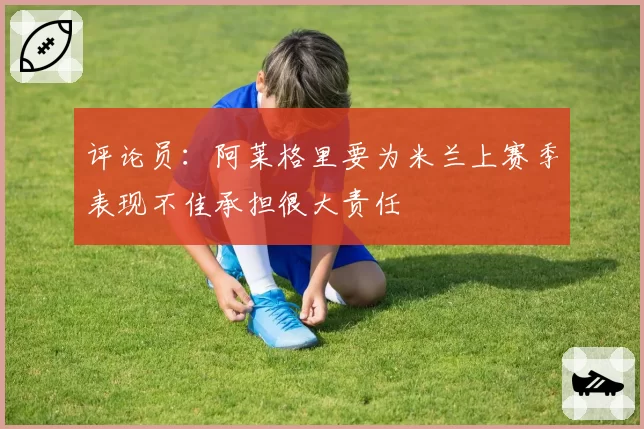 评论员:阿莱格里要为米兰上赛季表现不佳承担很大责任