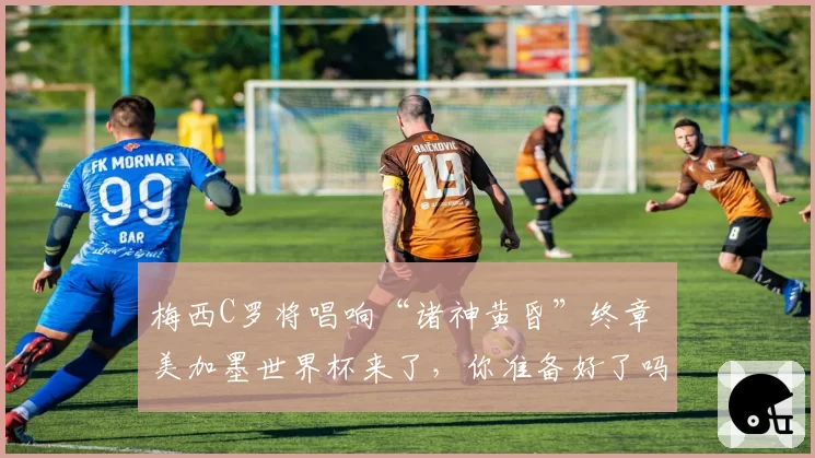 梅西C罗将唱响“诸神黄昏”终章 美加墨世界杯来了,你准备好了吗?