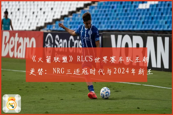 《火箭联盟》RLCS世界赛车队王朝更替:NRG三连冠时代与2024年新王崛起数据复盘
