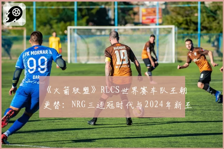《火箭联盟》RLCS世界赛车队王朝更替：NRG三连冠时代与2024年新王崛起数据复盘
