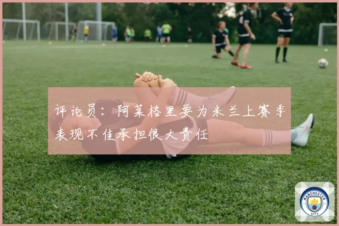 评论员：阿莱格里要为米兰上赛季表现不佳承担很大责任