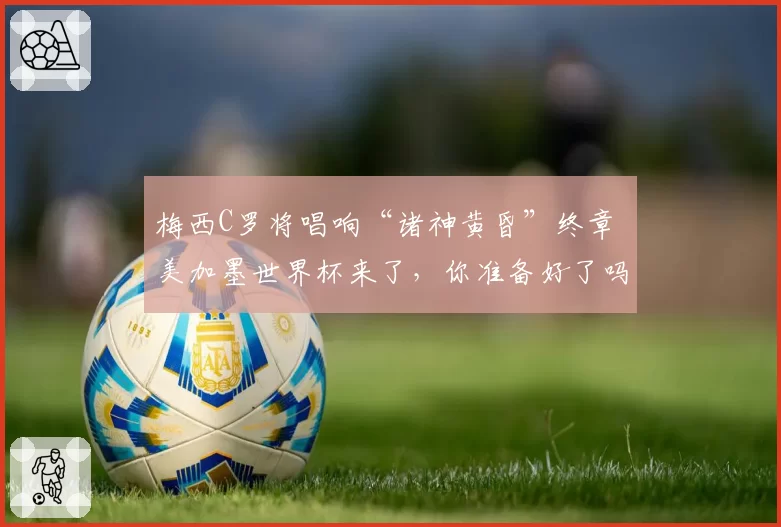 梅西C罗将唱响“诸神黄昏”终章 美加墨世界杯来了,你准备好了吗?