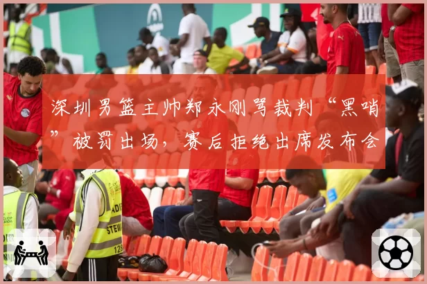 深圳男篮主帅郑永刚骂裁判“黑哨”被罚出场，赛后拒绝出席发布会