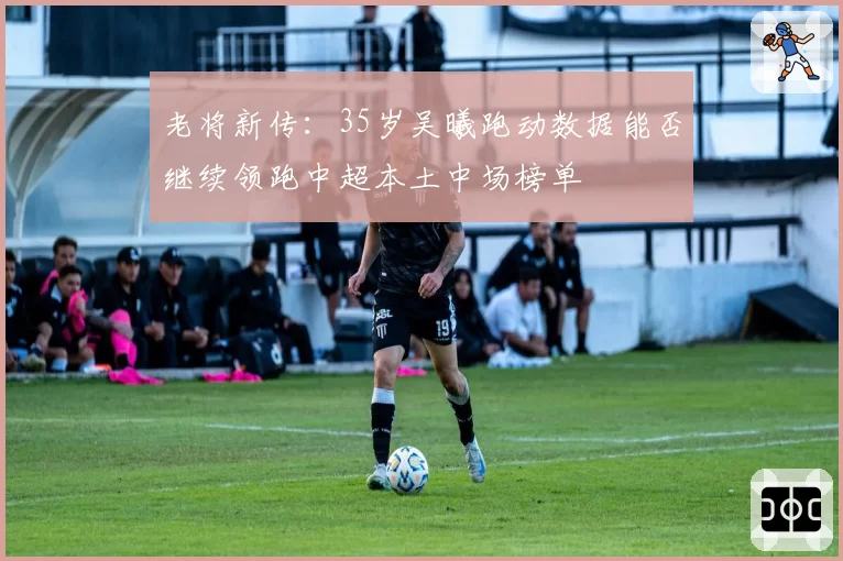 老将新传：35岁吴曦跑动数据能否继续领跑中超本土中场榜单