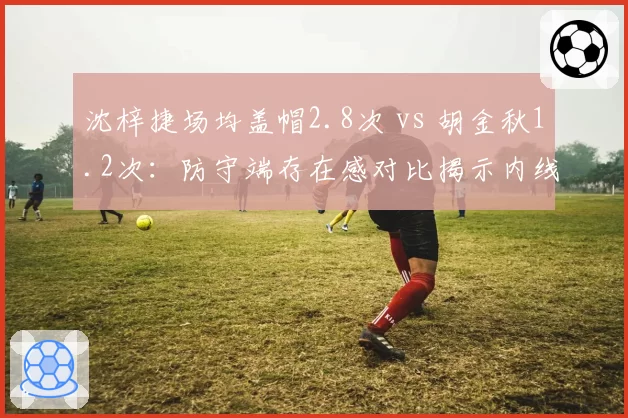 沈梓捷场均盖帽2.8次 vs 胡金秋1.2次:防守端存在感对比揭示内线统治力差距