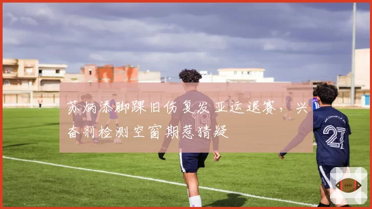苏炳添脚踝旧伤复发亚运退赛，兴奋剂检测空窗期惹猜疑
