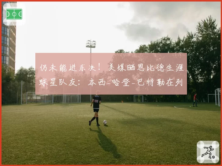 仍未能进东决!美媒晒恩比德生涯球星队友:本西_哈登_巴特勒在列