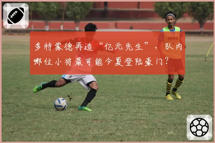 多特蒙德再造“亿元先生”,队内哪位小将最可能今夏登陆豪门?