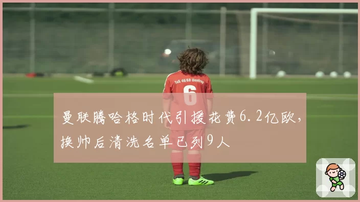 曼联腾哈格时代引援花费6.2亿欧，换帅后清洗名单已列9人