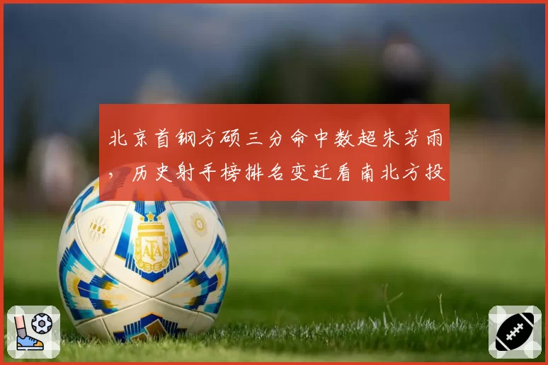 北京首钢方硕三分命中数超朱芳雨,历史射手榜排名变迁看南北方投篮风格差异